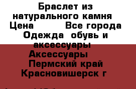 Браслет из натурального камня › Цена ­ 700 - Все города Одежда, обувь и аксессуары » Аксессуары   . Пермский край,Красновишерск г.